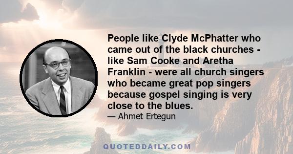 People like Clyde McPhatter who came out of the black churches - like Sam Cooke and Aretha Franklin - were all church singers who became great pop singers because gospel singing is very close to the blues.