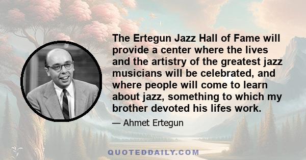 The Ertegun Jazz Hall of Fame will provide a center where the lives and the artistry of the greatest jazz musicians will be celebrated, and where people will come to learn about jazz, something to which my brother