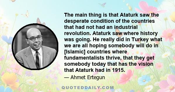 The main thing is that Ataturk saw the desperate condition of the countries that had not had an industrial revolution. Ataturk saw where history was going. He really did in Turkey what we are all hoping somebody will do 