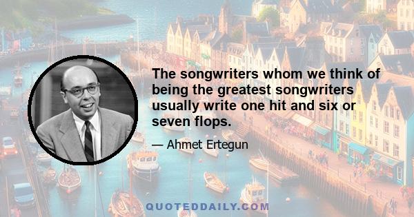 The songwriters whom we think of being the greatest songwriters usually write one hit and six or seven flops.