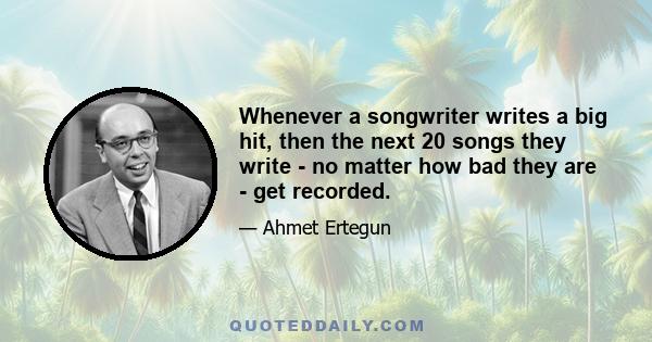 Whenever a songwriter writes a big hit, then the next 20 songs they write - no matter how bad they are - get recorded.