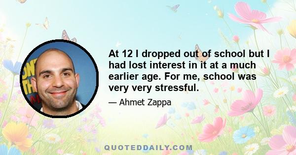 At 12 I dropped out of school but I had lost interest in it at a much earlier age. For me, school was very very stressful.