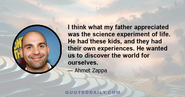 I think what my father appreciated was the science experiment of life. He had these kids, and they had their own experiences. He wanted us to discover the world for ourselves.