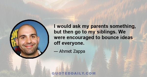 I would ask my parents something, but then go to my siblings. We were encouraged to bounce ideas off everyone.