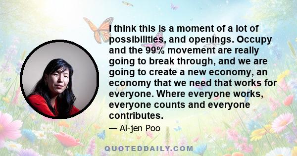 I think this is a moment of a lot of possibilities, and openings. Occupy and the 99% movement are really going to break through, and we are going to create a new economy, an economy that we need that works for everyone. 