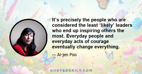 It’s precisely the people who are considered the least ‘likely’ leaders who end up inspiring others the most. Everyday people and everyday acts of courage eventually change everything.