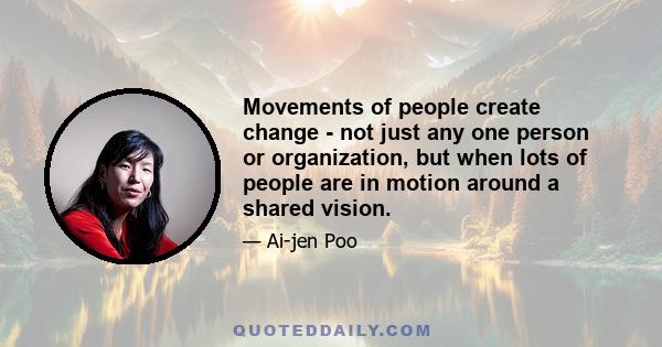 Movements of people create change - not just any one person or organization, but when lots of people are in motion around a shared vision.