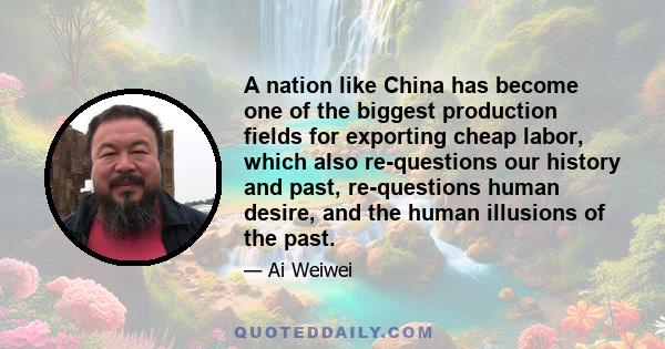 A nation like China has become one of the biggest production fields for exporting cheap labor, which also re-questions our history and past, re-questions human desire, and the human illusions of the past.