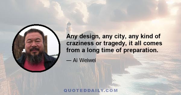 Any design, any city, any kind of craziness or tragedy, it all comes from a long time of preparation.