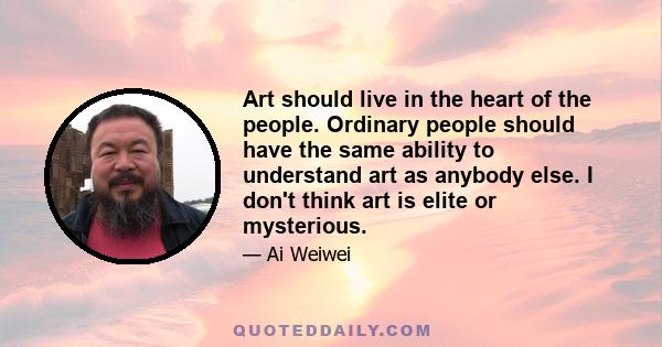 Art should live in the heart of the people. Ordinary people should have the same ability to understand art as anybody else. I don't think art is elite or mysterious.