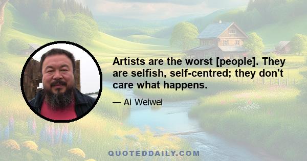 Artists are the worst [people]. They are selfish, self-centred; they don't care what happens.