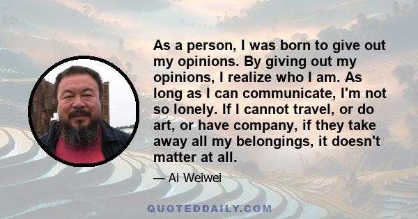 As a person, I was born to give out my opinions. By giving out my opinions, I realize who I am. As long as I can communicate, I'm not so lonely. If I cannot travel, or do art, or have company, if they take away all my