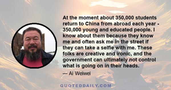At the moment about 350,000 students return to China from abroad each year - 350,000 young and educated people. I know about them because they know me and often ask me in the street if they can take a selfie with me.