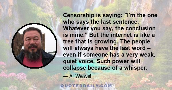 Censorship is saying: I'm the one who says the last sentence. Whatever you say, the conclusion is mine. But the internet is like a tree that is growing. The people will always have the last word – even if someone has a