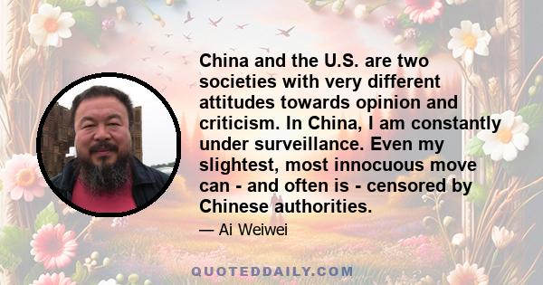 China and the U.S. are two societies with very different attitudes towards opinion and criticism. In China, I am constantly under surveillance. Even my slightest, most innocuous move can - and often is - censored by