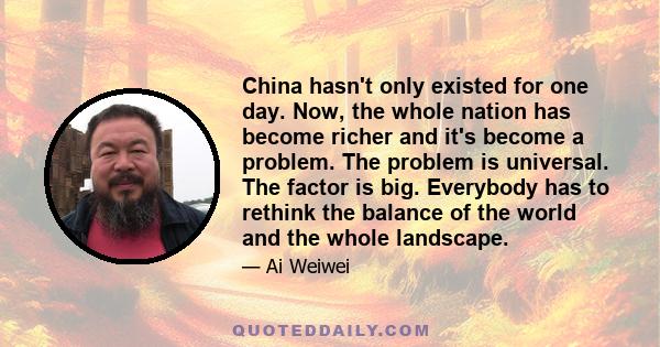 China hasn't only existed for one day. Now, the whole nation has become richer and it's become a problem. The problem is universal. The factor is big. Everybody has to rethink the balance of the world and the whole