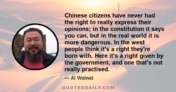 Chinese citizens have never had the right to really express their opinions; in the constitution it says you can, but in the real world it is more dangerous. In the west people think it's a right they're born with. Here