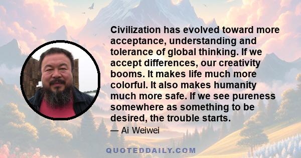 Civilization has evolved toward more acceptance, understanding and tolerance of global thinking. If we accept differences, our creativity booms. It makes life much more colorful. It also makes humanity much more safe.