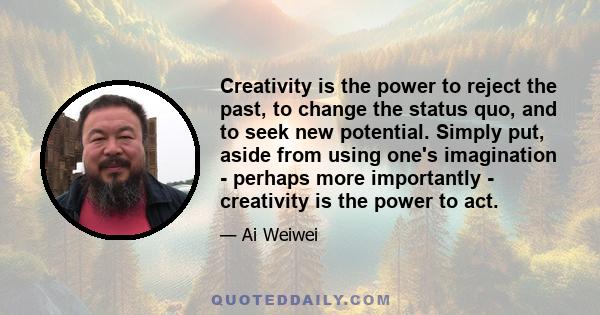 Creativity is the power to reject the past, to change the status quo, and to seek new potential. Simply put, aside from using one's imagination - perhaps more importantly - creativity is the power to act.