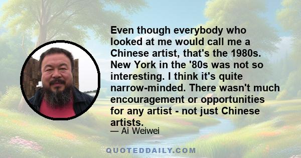 Even though everybody who looked at me would call me a Chinese artist, that's the 1980s. New York in the '80s was not so interesting. I think it's quite narrow-minded. There wasn't much encouragement or opportunities