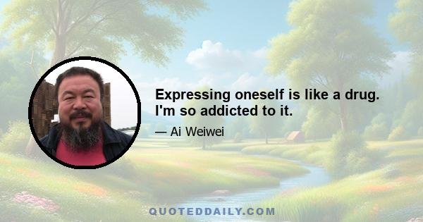 Expressing oneself is like a drug. I'm so addicted to it.