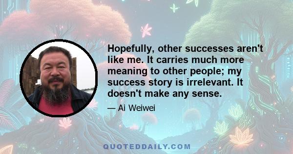 Hopefully, other successes aren't like me. It carries much more meaning to other people; my success story is irrelevant. It doesn't make any sense.