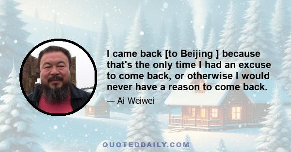 I came back [to Beijing ] because that's the only time I had an excuse to come back, or otherwise I would never have a reason to come back.