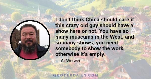 I don't think China should care if this crazy old guy should have a show here or not. You have so many museums in the West, and so many shows, you need somebody to show the work, otherwise it's empty.