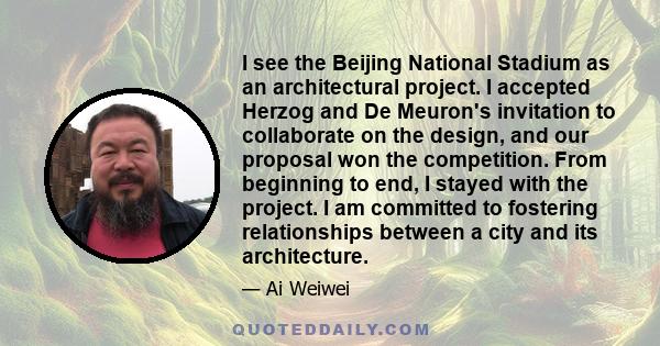 I see the Beijing National Stadium as an architectural project. I accepted Herzog and De Meuron's invitation to collaborate on the design, and our proposal won the competition. From beginning to end, I stayed with the