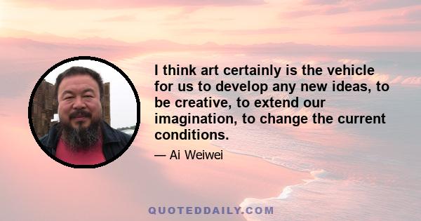 I think art certainly is the vehicle for us to develop any new ideas, to be creative, to extend our imagination, to change the current conditions.