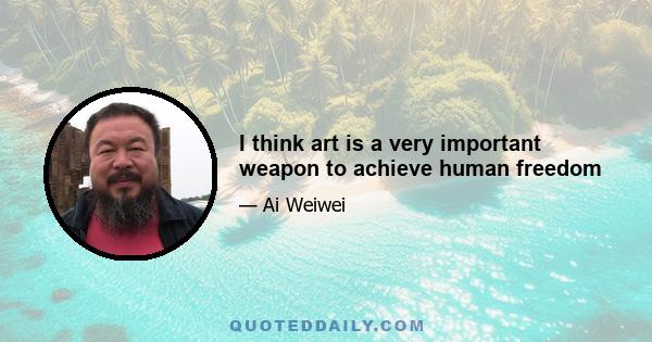 I think art is a very important weapon to achieve human freedom