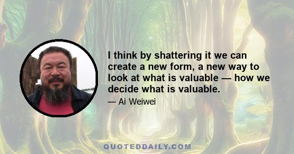 I think by shattering it we can create a new form, a new way to look at what is valuable — how we decide what is valuable.