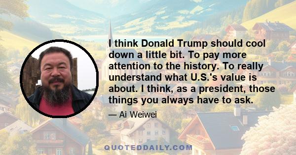 I think Donald Trump should cool down a little bit. To pay more attention to the history. To really understand what U.S.'s value is about. I think, as a president, those things you always have to ask.