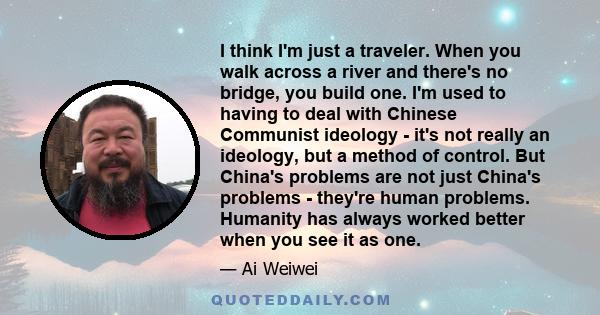 I think I'm just a traveler. When you walk across a river and there's no bridge, you build one. I'm used to having to deal with Chinese Communist ideology - it's not really an ideology, but a method of control. But