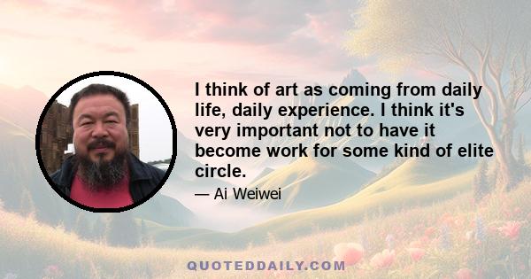 I think of art as coming from daily life, daily experience. I think it's very important not to have it become work for some kind of elite circle.