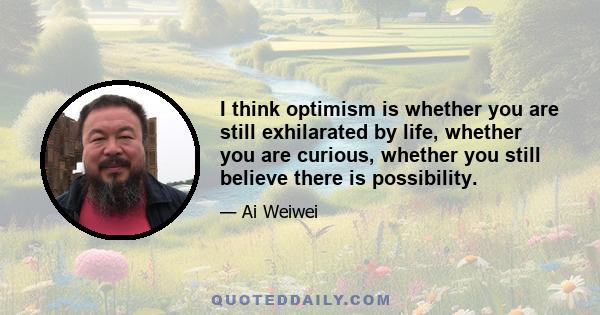 I think optimism is whether you are still exhilarated by life, whether you are curious, whether you still believe there is possibility.