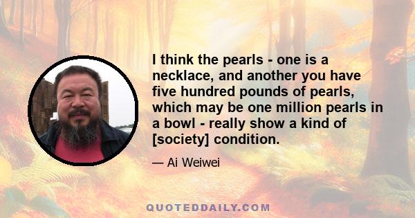 I think the pearls - one is a necklace, and another you have five hundred pounds of pearls, which may be one million pearls in a bowl - really show a kind of [society] condition.