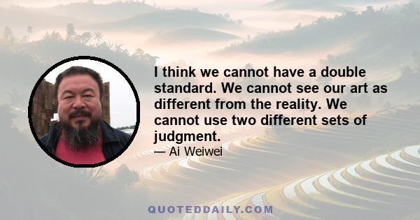 I think we cannot have a double standard. We cannot see our art as different from the reality. We cannot use two different sets of judgment.