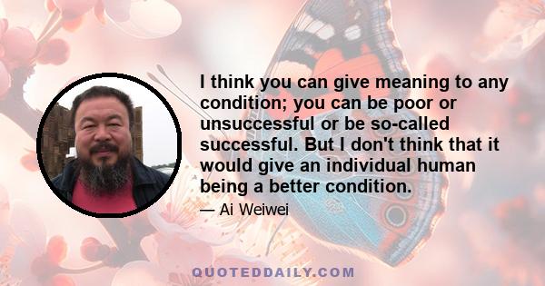 I think you can give meaning to any condition; you can be poor or unsuccessful or be so-called successful. But I don't think that it would give an individual human being a better condition.