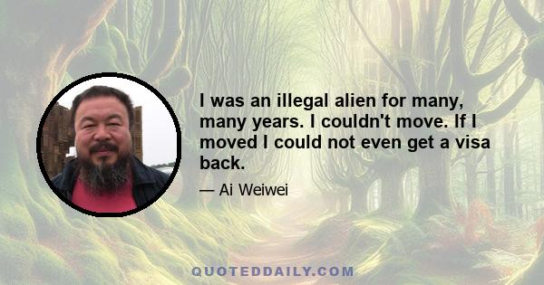 I was an illegal alien for many, many years. I couldn't move. If I moved I could not even get a visa back.