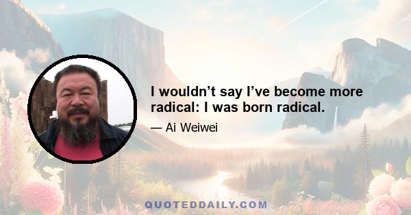 I wouldn’t say I’ve become more radical: I was born radical.