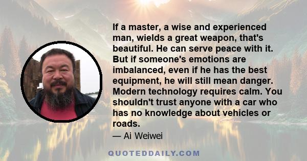 If a master, a wise and experienced man, wields a great weapon, that's beautiful. He can serve peace with it. But if someone's emotions are imbalanced, even if he has the best equipment, he will still mean danger.