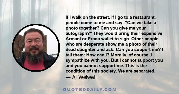 If I walk on the street, if I go to a restaurant, people come to me and say: Can we take a photo together? Can you give me your autograph? They would bring their expensive Armani or Prada wallet to sign. Other people