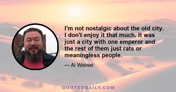 I'm not nostalgic about the old city. I don't enjoy it that much. It was just a city with one emperor and the rest of them just rats or meaningless people.