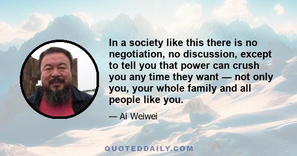 In a society like this there is no negotiation, no discussion, except to tell you that power can crush you any time they want — not only you, your whole family and all people like you.