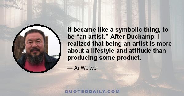 It became like a symbolic thing, to be “an artist.” After Duchamp, I realized that being an artist is more about a lifestyle and attitude than producing some product.