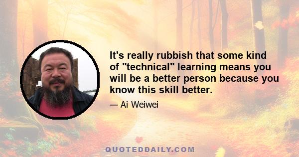 It's really rubbish that some kind of technical learning means you will be a better person because you know this skill better.