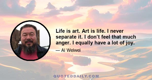 Life is art. Art is life. I never separate it. I don’t feel that much anger. I equally have a lot of joy.