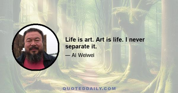 Life is art. Art is life. I never separate it.