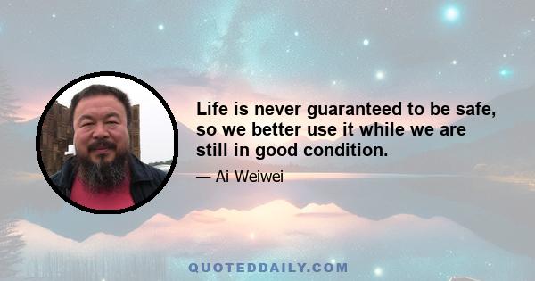 Life is never guaranteed to be safe, so we better use it while we are still in good condition.